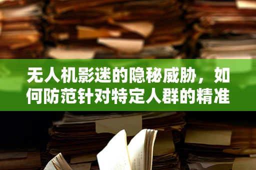 无人机影迷的隐秘威胁，如何防范针对特定人群的精准攻击？