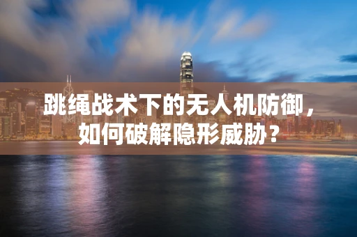 跳绳战术下的无人机防御，如何破解隐形威胁？