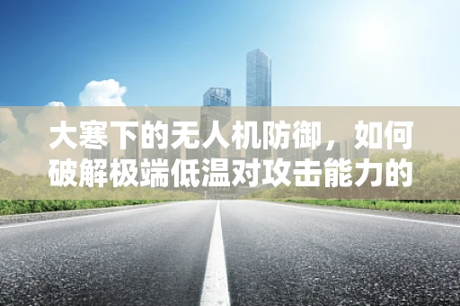 大寒下的无人机防御，如何破解极端低温对攻击能力的挑战？