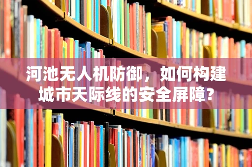 河池无人机防御，如何构建城市天际线的安全屏障？