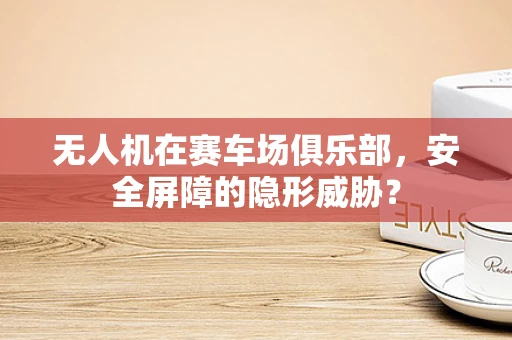 无人机在赛车场俱乐部，安全屏障的隐形威胁？