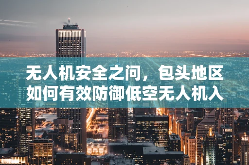 无人机安全之问，包头地区如何有效防御低空无人机入侵？