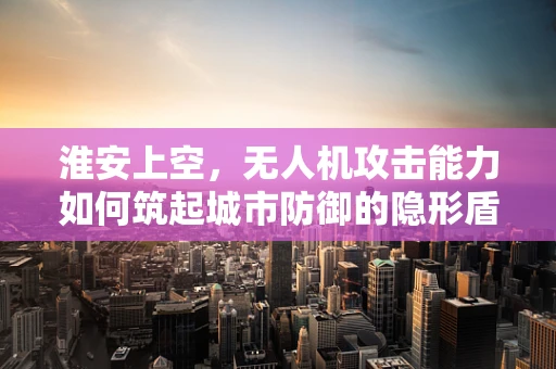 淮安上空，无人机攻击能力如何筑起城市防御的隐形盾牌？