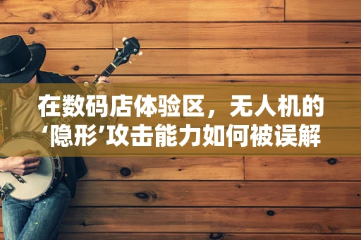 在数码店体验区，无人机的‘隐形’攻击能力如何被误解？