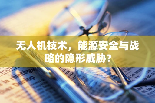 无人机技术，能源安全与战略的隐形威胁？