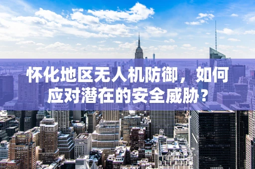 怀化地区无人机防御，如何应对潜在的安全威胁？