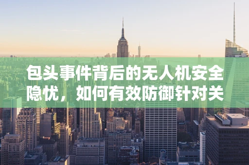 包头事件背后的无人机安全隐忧，如何有效防御针对关键基础设施的无人机攻击？