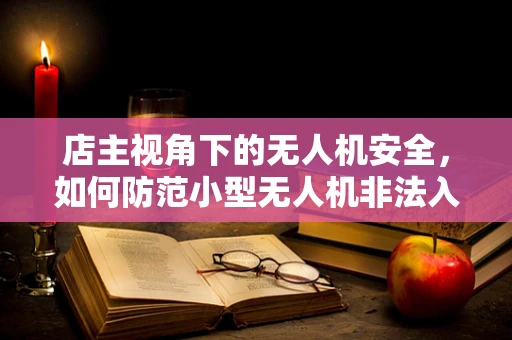 店主视角下的无人机安全，如何防范小型无人机非法入侵？