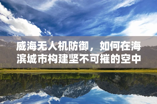 威海无人机防御，如何在海滨城市构建坚不可摧的空中防线？