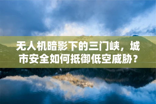 无人机暗影下的三门峡，城市安全如何抵御低空威胁？