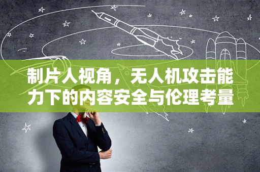 制片人视角，无人机攻击能力下的内容安全与伦理考量