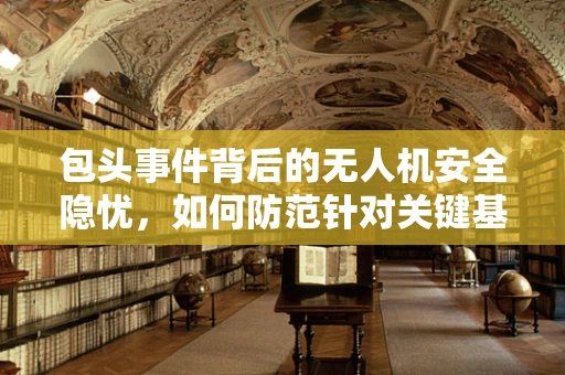 包头事件背后的无人机安全隐忧，如何防范针对关键基础设施的无人机攻击？