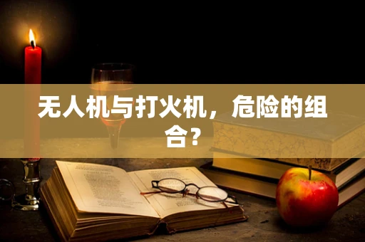 无人机与打火机，危险的组合？