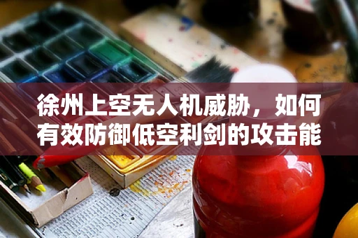 徐州上空无人机威胁，如何有效防御低空利剑的攻击能力？