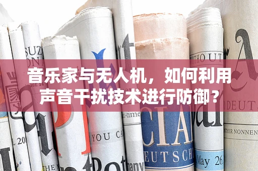 音乐家与无人机，如何利用声音干扰技术进行防御？