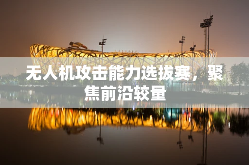 无人机攻击能力选拔赛，聚焦前沿较量