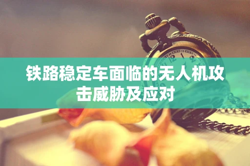 铁路稳定车面临的无人机攻击威胁及应对