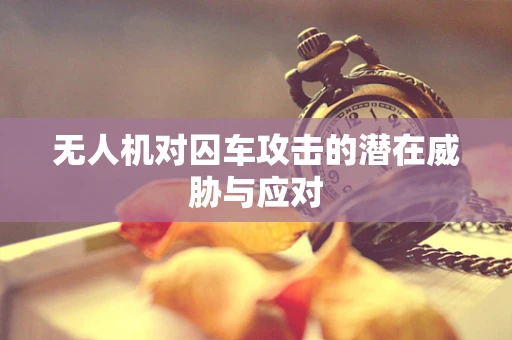 无人机对囚车攻击的潜在威胁与应对