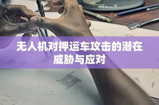 无人机对押运车攻击的潜在威胁与应对