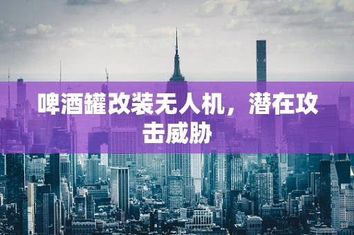 啤酒罐改装无人机，潜在攻击威胁
