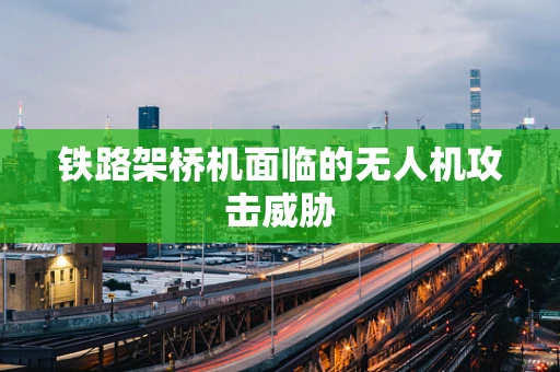 铁路架桥机面临的无人机攻击威胁