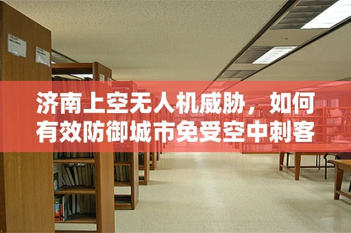 济南上空无人机威胁，如何有效防御城市免受空中刺客的侵扰？