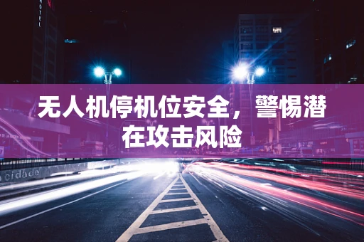 无人机停机位安全，警惕潜在攻击风险