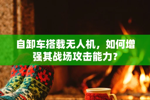 自卸车搭载无人机，如何增强其战场攻击能力？