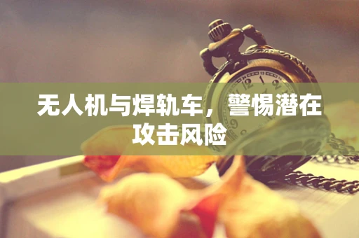 无人机与焊轨车，警惕潜在攻击风险
