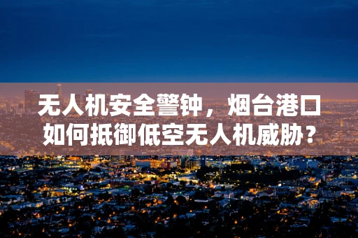 无人机安全警钟，烟台港口如何抵御低空无人机威胁？
