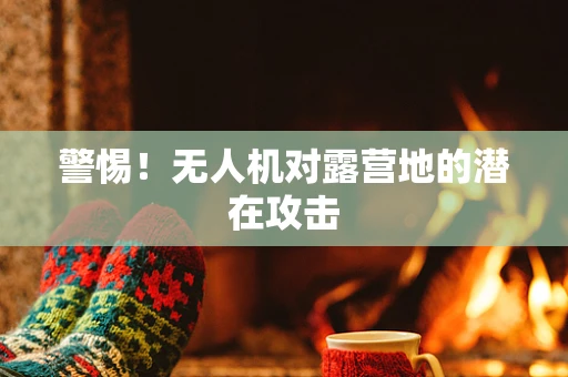 警惕！无人机对露营地的潜在攻击