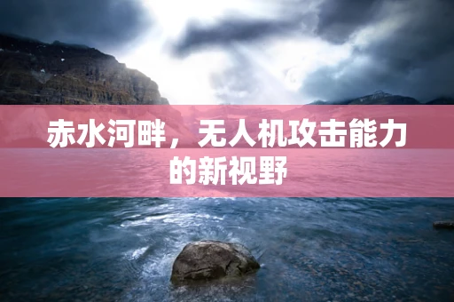 赤水河畔，无人机攻击能力的新视野