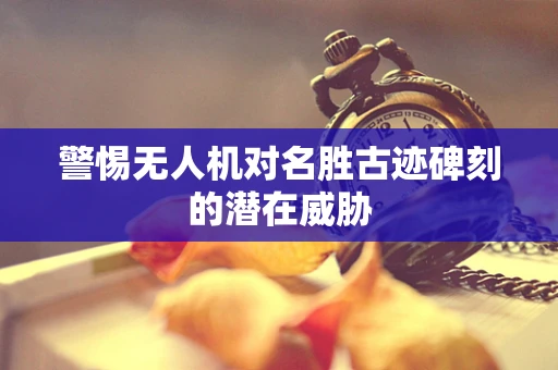 警惕无人机对名胜古迹碑刻的潜在威胁