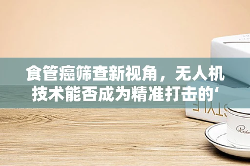 食管癌筛查新视角，无人机技术能否成为精准打击的‘隐形战士’？