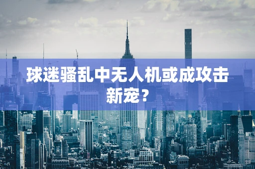 球迷骚乱中无人机或成攻击新宠？