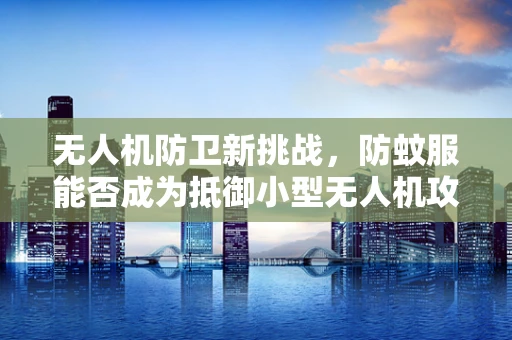 无人机防卫新挑战，防蚊服能否成为抵御小型无人机攻击的隐形盾牌？