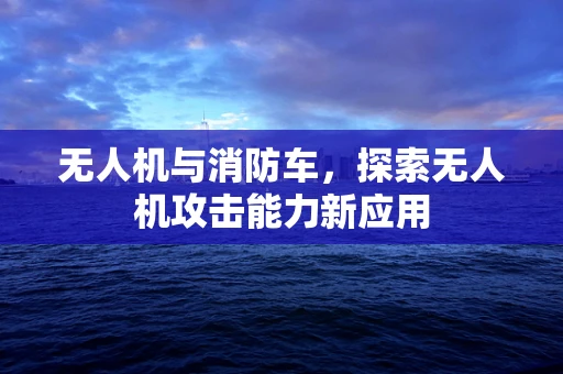 无人机与消防车，探索无人机攻击能力新应用