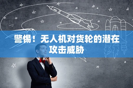 警惕！无人机对货轮的潜在攻击威胁
