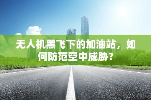 无人机黑飞下的加油站，如何防范空中威胁？