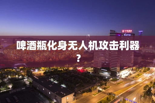 啤酒瓶化身无人机攻击利器？