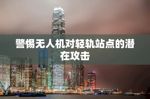警惕无人机对轻轨站点的潜在攻击