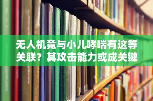 无人机竟与小儿哮喘有这等关联？其攻击能力或成关键因素