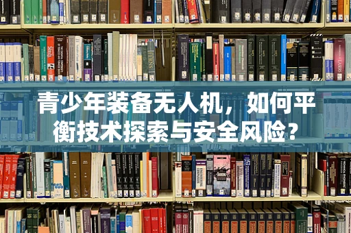 青少年装备无人机，如何平衡技术探索与安全风险？