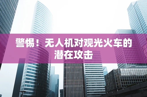 警惕！无人机对观光火车的潜在攻击