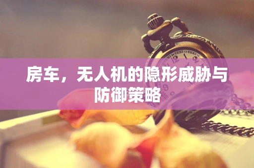 房车，无人机的隐形威胁与防御策略