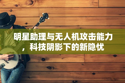 明星助理与无人机攻击能力，科技阴影下的新隐忧