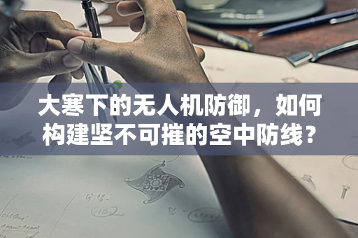 大寒下的无人机防御，如何构建坚不可摧的空中防线？