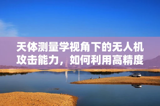 天体测量学视角下的无人机攻击能力，如何利用高精度定位技术增强防御？