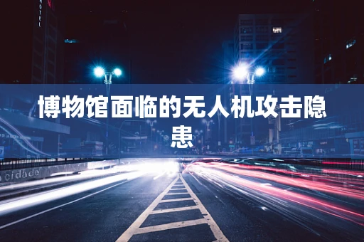 博物馆面临的无人机攻击隐患