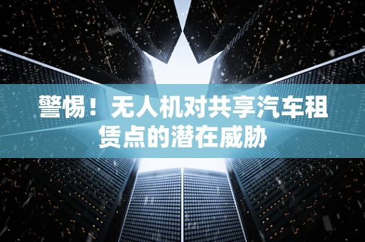警惕！无人机对共享汽车租赁点的潜在威胁